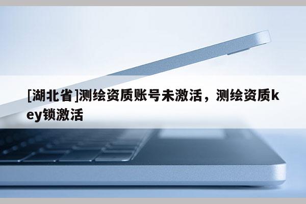 [湖北省]測繪資質賬號未激活，測繪資質key鎖激活