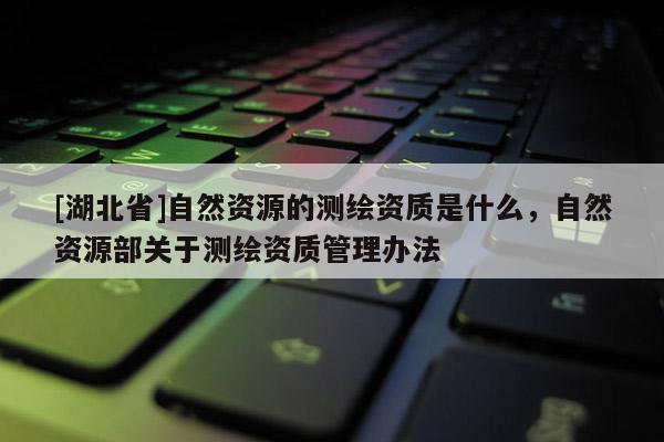 [湖北省]自然資源的測繪資質是什么，自然資源部關于測繪資質管理辦法