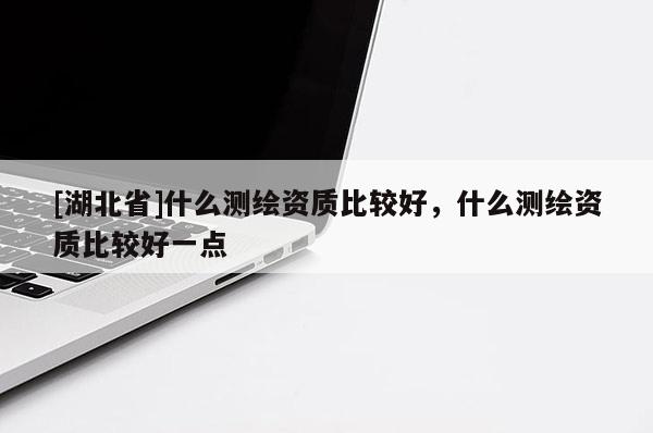 [湖北省]什么測繪資質比較好，什么測繪資質比較好一點