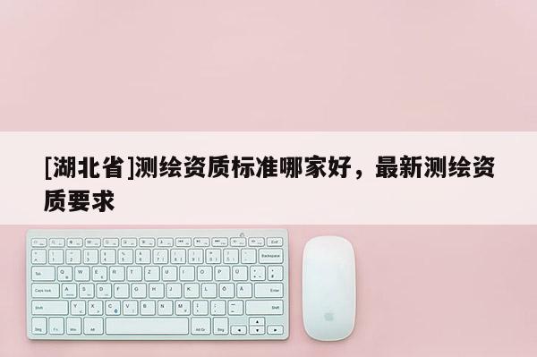 [湖北省]測繪資質標準哪家好，最新測繪資質要求