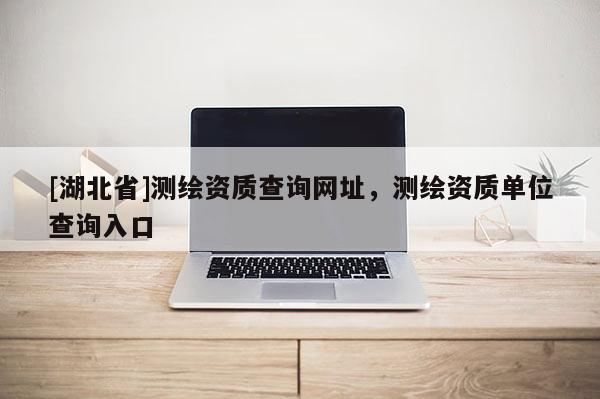 [湖北省]測繪資質查詢網址，測繪資質單位查詢入口