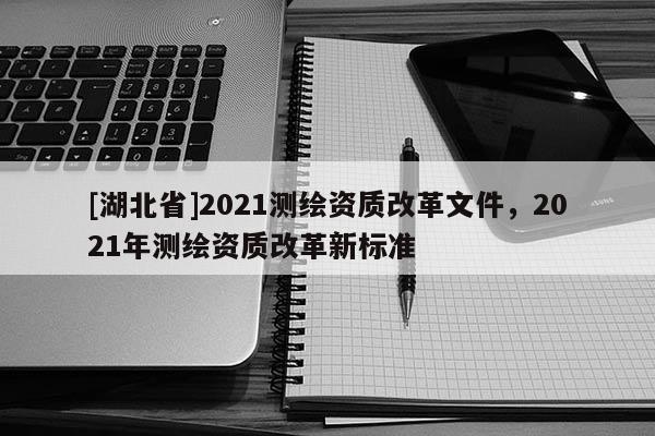 [湖北省]2021測(cè)繪資質(zhì)改革文件，2021年測(cè)繪資質(zhì)改革新標(biāo)準(zhǔn)