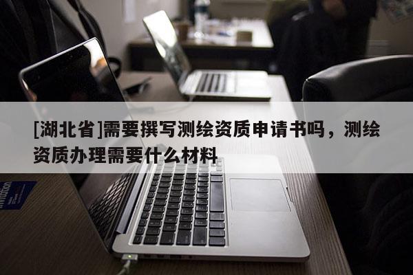[湖北省]需要撰寫測繪資質(zhì)申請書嗎，測繪資質(zhì)辦理需要什么材料