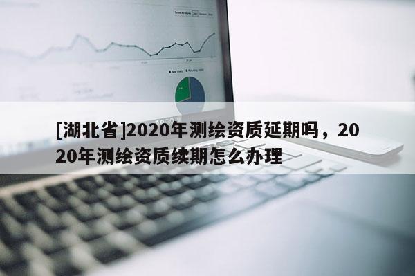 [湖北省]2020年測繪資質(zhì)延期嗎，2020年測繪資質(zhì)續(xù)期怎么辦理