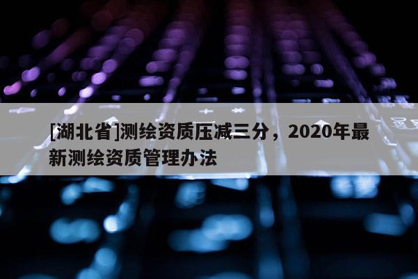 [湖北省]測繪資質壓減三分，2020年最新測繪資質管理辦法