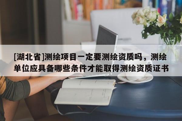 [湖北省]測(cè)繪項(xiàng)目一定要測(cè)繪資質(zhì)嗎，測(cè)繪單位應(yīng)具備哪些條件才能取得測(cè)繪資質(zhì)證書
