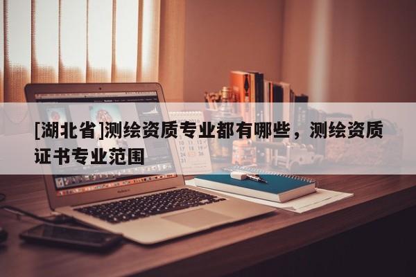 [湖北省]測繪資質(zhì)專業(yè)都有哪些，測繪資質(zhì)證書專業(yè)范圍
