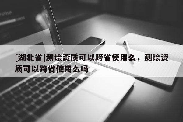 [湖北省]測繪資質(zhì)可以跨省使用么，測繪資質(zhì)可以跨省使用么嗎
