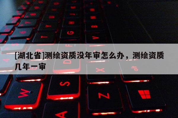 [湖北省]測繪資質沒年審怎么辦，測繪資質幾年一審