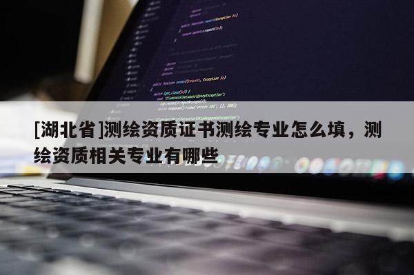 [湖北省]測繪資質證書測繪專業怎么填，測繪資質相關專業有哪些