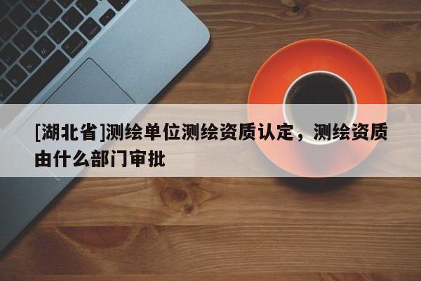 [湖北省]測繪單位測繪資質認定，測繪資質由什么部門審批
