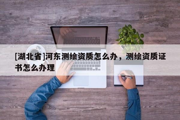 [湖北省]河東測繪資質怎么辦，測繪資質證書怎么辦理