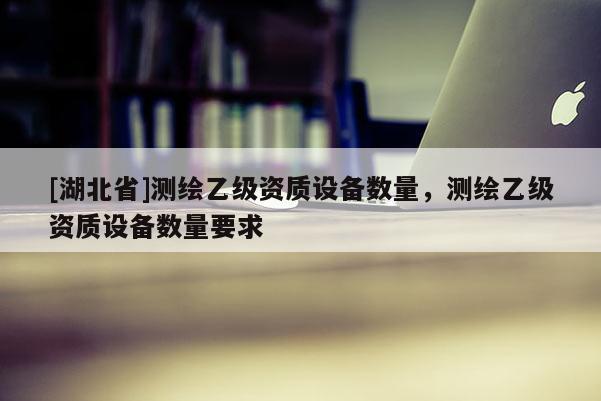 [湖北省]測繪乙級資質設備數量，測繪乙級資質設備數量要求