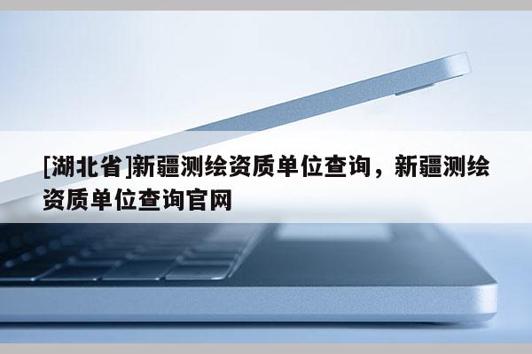 [湖北省]新疆測繪資質單位查詢，新疆測繪資質單位查詢官網