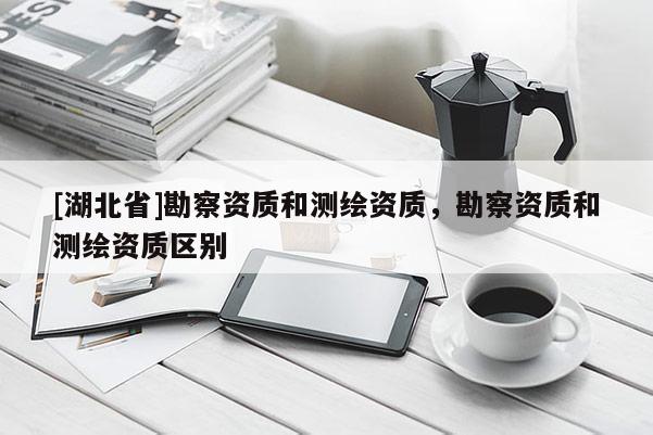 [湖北省]勘察資質(zhì)和測繪資質(zhì)，勘察資質(zhì)和測繪資質(zhì)區(qū)別