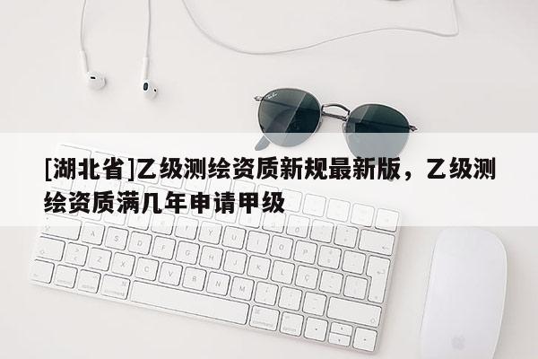 [湖北省]乙級測繪資質新規最新版，乙級測繪資質滿幾年申請甲級