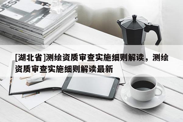 [湖北省]測繪資質審查實施細則解讀，測繪資質審查實施細則解讀最新