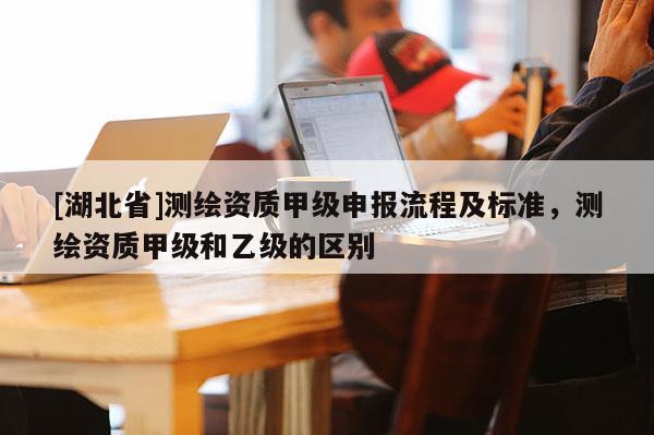 [湖北省]測繪資質甲級申報流程及標準，測繪資質甲級和乙級的區別
