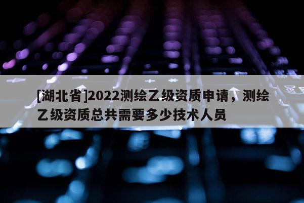 [湖北省]2022測繪乙級資質(zhì)申請，測繪乙級資質(zhì)總共需要多少技術(shù)人員
