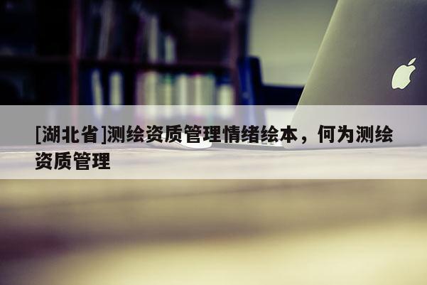 [湖北省]測繪資質管理情緒繪本，何為測繪資質管理