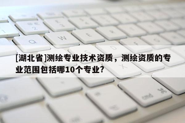 [湖北省]測繪專業技術資質，測繪資質的專業范圍包括哪10個專業?