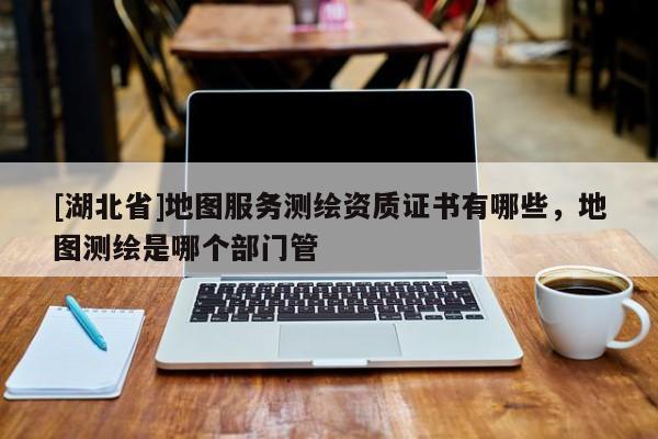 [湖北省]地圖服務測繪資質證書有哪些，地圖測繪是哪個部門管