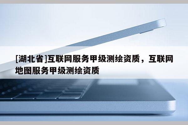[湖北省]互聯(lián)網(wǎng)服務甲級測繪資質(zhì)，互聯(lián)網(wǎng)地圖服務甲級測繪資質(zhì)