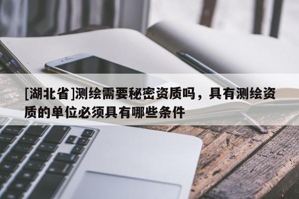[湖北省]測繪需要秘密資質嗎，具有測繪資質的單位必須具有哪些條件