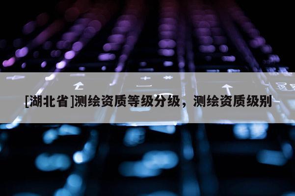 [湖北省]測繪資質等級分級，測繪資質級別