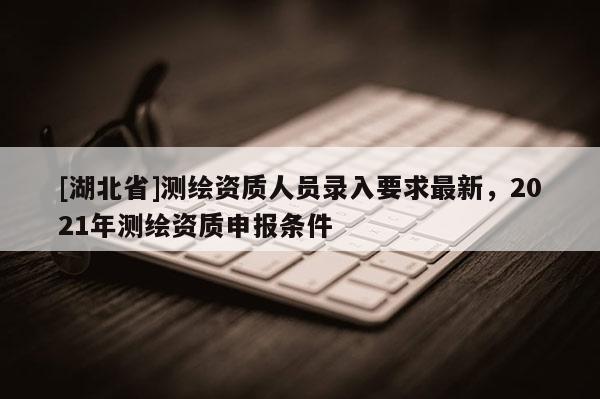 [湖北省]測繪資質(zhì)人員錄入要求最新，2021年測繪資質(zhì)申報條件