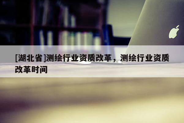 [湖北省]測繪行業資質改革，測繪行業資質改革時間