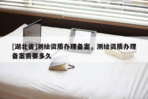 [湖北省]測繪資質(zhì)辦理備案，測繪資質(zhì)辦理備案需要多久