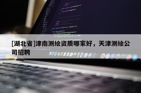[湖北省]津南測(cè)繪資質(zhì)哪家好，天津測(cè)繪公司招聘