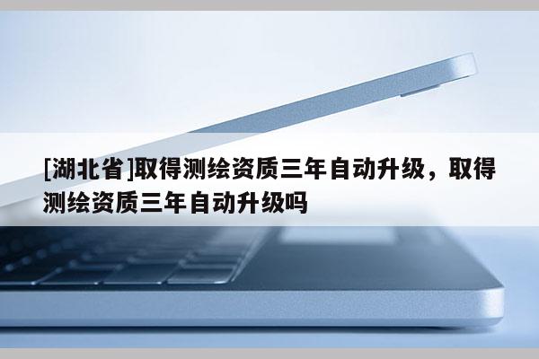 [湖北省]取得測繪資質三年自動升級，取得測繪資質三年自動升級嗎