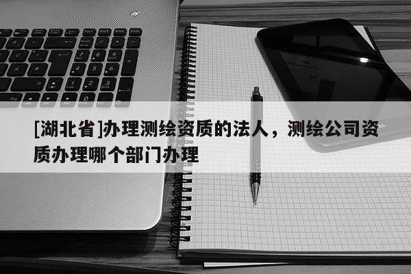 [湖北省]辦理測(cè)繪資質(zhì)的法人，測(cè)繪公司資質(zhì)辦理哪個(gè)部門辦理