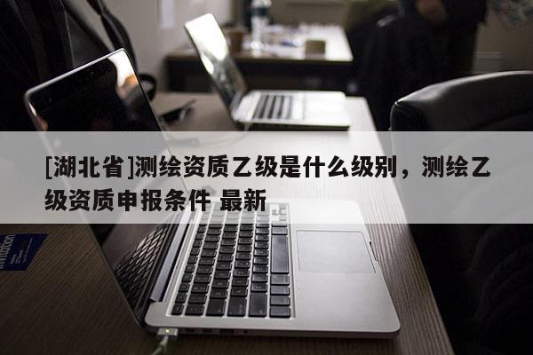 [湖北省]測繪資質乙級是什么級別，測繪乙級資質申報條件 最新