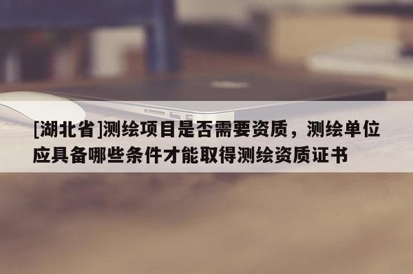 [湖北省]測繪項目是否需要資質，測繪單位應具備哪些條件才能取得測繪資質證書