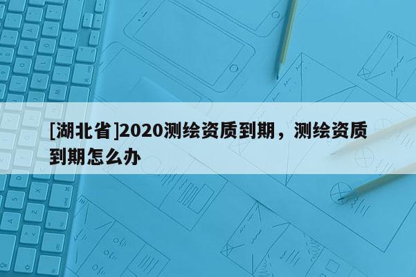 [湖北省]2020測繪資質到期，測繪資質到期怎么辦