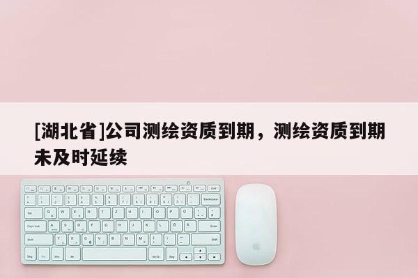 [湖北省]公司測繪資質(zhì)到期，測繪資質(zhì)到期未及時延續(xù)