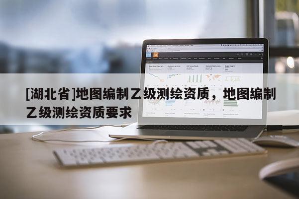 [湖北省]地圖編制乙級測繪資質，地圖編制乙級測繪資質要求