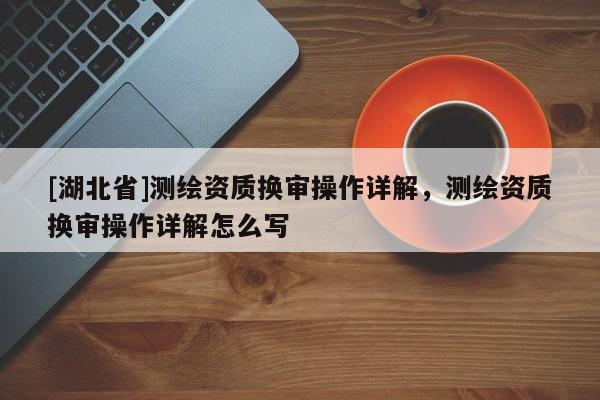 [湖北省]測繪資質換審操作詳解，測繪資質換審操作詳解怎么寫