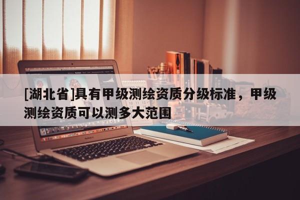 [湖北省]具有甲級測繪資質分級標準，甲級測繪資質可以測多大范圍