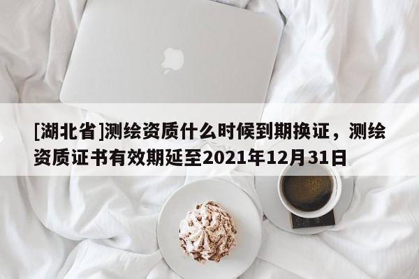 [湖北省]測繪資質什么時候到期換證，測繪資質證書有效期延至2021年12月31日