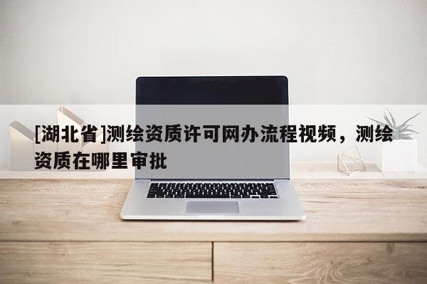 [湖北省]測繪資質(zhì)許可網(wǎng)辦流程視頻，測繪資質(zhì)在哪里審批