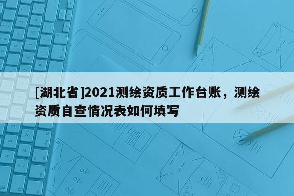 [湖北省]2021測繪資質工作臺賬，測繪資質自查情況表如何填寫