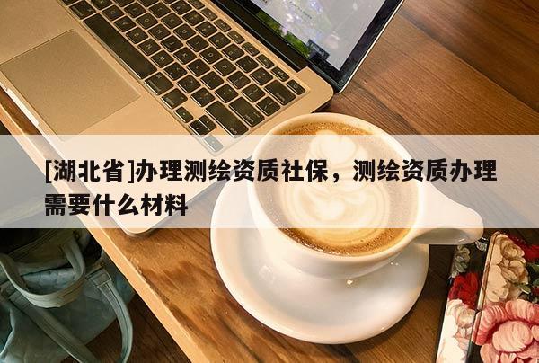 [湖北省]辦理測繪資質(zhì)社保，測繪資質(zhì)辦理需要什么材料