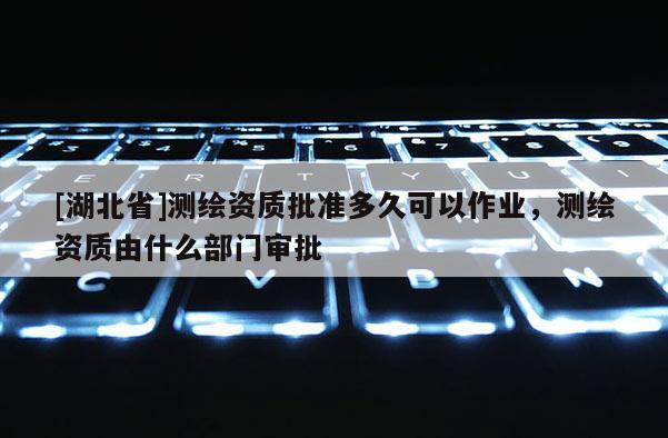 [湖北省]測繪資質批準多久可以作業，測繪資質由什么部門審批