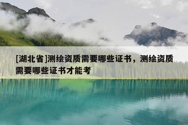 [湖北省]測繪資質需要哪些證書，測繪資質需要哪些證書才能考