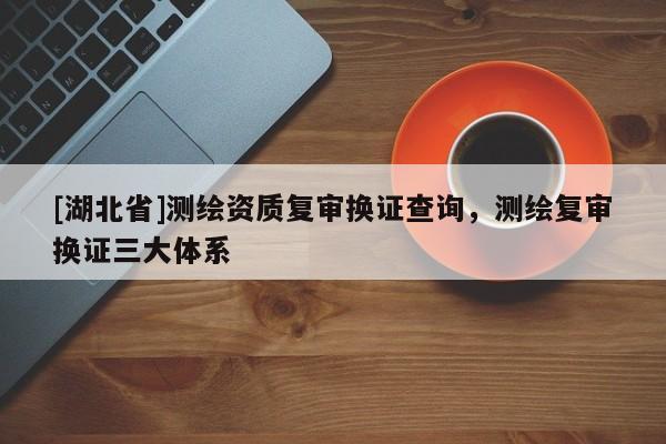[湖北省]測(cè)繪資質(zhì)復(fù)審換證查詢，測(cè)繪復(fù)審換證三大體系