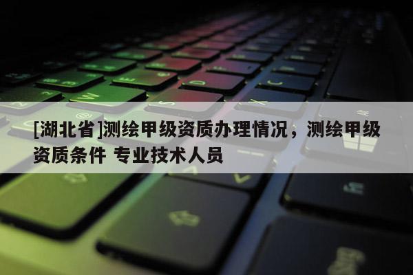 [湖北省]測繪甲級資質辦理情況，測繪甲級資質條件 專業技術人員